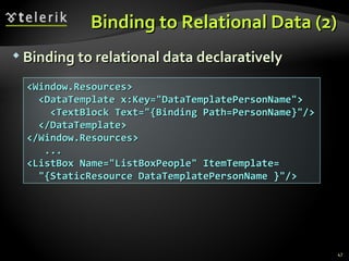 Binding to Relational Data (2) Binding to relational data declaratively <Window.Resources> <DataTemplate x:Key="DataTemplatePersonName"> <TextBlock Text="{Binding Path=PersonName}"/> </DataTemplate> </Window.Resources> ... <ListBox Name="ListBoxPeople" ItemTemplate= "{StaticResource DataTemplatePersonName }"/> 