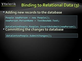 Binding to Relational Data (3) Adding  n ew  r ecords to the  d atabase Committing the  c hanges to  d atabase People newPerson = new People(); newPerson.PersonName = TextBoxAdd.Text;  dataContexPeople.Peoples.InsertOnSubmit(newPerson); dataContexPeople.SubmitChanges(); 