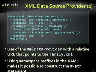 XML Data Source Provider (2) Use of the  XmlDataProvider  with a relative URL that points to the  family.xml   Using namespace prefixes in the XAML makes it possible to construct the  XPath  statement  … <StackPanel Orientation="Horizontal"> <TextBlock Text="{Binding XPath=@Name}" /> <TextBlock Text=" (age: " /> <TextBlock Text="{Binding XPath=@Age}" Foreground="{Binding XPath=@Age, Converter= {StaticResource ageConverter}}" /> <TextBlock Text=")" /> </StackPanel> … 