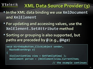 XML Data Source Provider (3) In the XML data binding we use  XmlDocument  and  XmlElement For updating and accessing values, use the  XmlElement . SetAttribute  method Sorting or grouping is also supported, but paths are preceded by  @  (e.g.,  @Age ) void birthdayButton_Click(object sender, RoutedEventArgs e) { ICollectionView view = GetFamilyView( ); XmlElement person = (XmlElement)view.CurrentItem; // the example continues 