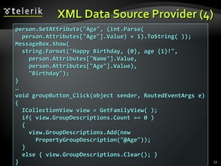 XML Data Source Provider (4) person.SetAttribute("Age", (int.Parse( person.Attributes["Age"].Value) + 1).ToString( ));  MessageBox.Show( string.Format("Happy Birthday, {0}, age {1}!", person.Attributes["Name"].Value, person.Attributes["Age"].Value), "Birthday"); } … void groupButton_Click(object sender, RoutedEventArgs e) { ICollectionView view = GetFamilyView( ); if( view.GroupDescriptions.Count == 0 )  { view.GroupDescriptions.Add(new PropertyGroupDescription("@Age")); } else { view.GroupDescriptions.Clear(); } } 