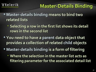 Master-Details Binding Master-details binding  means to bind two related lists Selecting a row in the first list shows its detail rows in the second list You need to have a  parent  data object that provides a collection of related  child  objects Master-details binding  is a form of filtering Where the selection in the master list acts as filtering parameter for the associated detail list 