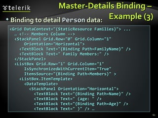 Master-Details Binding –  Example (3) Binding to detail  Person  data: <Grid DataContext="{StaticResource Families}"> ... …  <!-- Members Column --> <StackPanel Grid.Row="0" Grid.Column="1"  Orientation="Horizontal"> <TextBlock Text="{Binding Path=FamilyName}" /> <TextBlock Text=" Family Members:" /> </StackPanel> <ListBox Grid.Row="1" Grid.Column="1" IsSynchronizedWithCurrentItem="True" ItemsSource="{Binding Path=Members}" > <ListBox.ItemTemplate> <DataTemplate> <StackPanel Orientation="Horizontal"> <TextBlock Text="{Binding Path=Name}" /> <TextBlock Text=" (age: " /> <TextBlock Text="{Binding Path=Age}" /> <TextBlock Text=" )" /> … 
