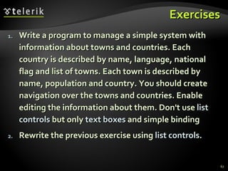 Exercises Write a program to manage a simple system with information about towns and countries. Each country is described by name, language, national flag and list of towns. Each town is described by name, population and country. You should create navigation over the towns and countries. Enable editing the information about them. Don't use  list   controls  but only  text boxes   and simple binding Rewrite the previous exercise using  list controls . 