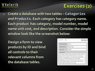 Exercises (2) Create a database with two tables –  Categories  and  Products . Each category has category name. Each product  has category, model number, model name unit cost, and description. Consider the simple window look like the screenshot below: Design a form to view products by ID and bind all controls to their relevant columns from the database tables. 