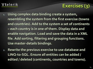 Exercises (3) Using complex data binding create a system, resembling the system from the first exercise (towns and countries). Add to the system a set of continents – each country is in one of them. Display data and enable navigation. Load and save the data in a XML file. Add s orting ,  filtering and grouping  functions. Use master-details bindings. Rewrite the previous exercise to use database and LINQ-to-SQL. Ensure all entities can be added / edited / deleted (continents, countries and towns). 