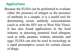 Applications
Because the ELISA can be performed to evaluate
either the presence of antigen or the presence
of antibody in a sample, it is a useful tool for
determining serum antibody concentrations
(such as with the HIV test or West Nile Virus).
It has also found applications in the food
industry in detecting potential food allergens
such as milk, peanuts, walnuts, almonds, and
eggs. ELISA can also be used in toxicology as
a rapid presumptive screen for certain classes
of drugs.
 