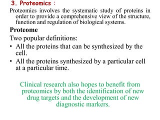3. Proteomics :
Proteomics involves the systematic study of proteins in
order to provide a comprehensive view of the structure,
function and regulation of biological systems.
Proteome
Two popular definitions:
• All the proteins that can be synthesized by the
cell.
• All the proteins synthesized by a particular cell
at a particular time.
Clinical research also hopes to benefit from
proteomics by both the identification of new
drug targets and the development of new
diagnostic markers.
 