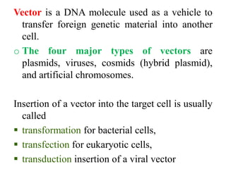 Vector is a DNA molecule used as a vehicle to
transfer foreign genetic material into another
cell.
o The four major types of vectors are
plasmids, viruses, cosmids (hybrid plasmid),
and artificial chromosomes.
Insertion of a vector into the target cell is usually
called
 transformation for bacterial cells,
 transfection for eukaryotic cells,
 transduction insertion of a viral vector
 