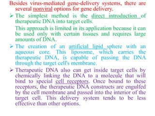 Besides virus-mediated gene-delivery systems, there are
several nonviral options for gene delivery.
 The simplest method is the direct introduction of
therapeutic DNA into target cells.
This approach is limited in its application because it can
be used only with certain tissues and requires large
amounts of DNA.
 The creation of an artificial lipid sphere with an
aqueous core. This liposome, which carries the
therapeutic DNA, is capable of passing the DNA
through the target cell's membrane.
 Therapeutic DNA also can get inside target cells by
chemically linking the DNA to a molecule that will
bind to special cell receptors. Once bound to these
receptors, the therapeutic DNA constructs are engulfed
by the cell membrane and passed into the interior of the
target cell. This delivery system tends to be less
effective than other options.
 