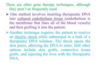 There are other gene therapy techniques, although
they aren’t as frequently used.
 One method involves inserting therapeutic DNA
into cultured endothelium tissue (endothelium is
the membrane that lines all of the blood vessels)
and then grafting it into the patient.
Another technique requires the patient to receive
an electric shock while submerged in a bath of a
therapeutic DNA solution. The shock opens the
skin pores, allowing the DNA to enter. Still other
options include skin grafts, connective tissue
grafts, and injecting the liver with the therapeutic
DNA.
 