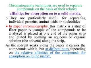 Chromatography techniques are used to separate
compounds on the basis of their relative
affinities for absorption on to a solid matrix.
o They are particularly useful for separating
individual proteins, amino acids or nucleolides
In paper chromalography, this matrix is a strip of
filter paper A ,sample of the compounds to be
analysed is placed at one end of the paper strip
and eluted by soaking an aqueous or organic
solution (the solvent) along the strip,
As the solvent soaks along the paper it carries the
compounds with it, but at diffrent rates depending
on the relative affinities of the compounds for
absorption on to the matrix,
 