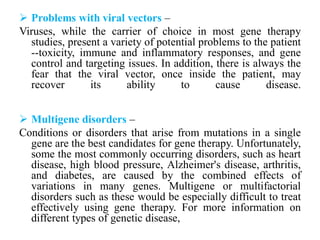  Problems with viral vectors –
Viruses, while the carrier of choice in most gene therapy
studies, present a variety of potential problems to the patient
--toxicity, immune and inflammatory responses, and gene
control and targeting issues. In addition, there is always the
fear that the viral vector, once inside the patient, may
recover its ability to cause disease.
 Multigene disorders –
Conditions or disorders that arise from mutations in a single
gene are the best candidates for gene therapy. Unfortunately,
some the most commonly occurring disorders, such as heart
disease, high blood pressure, Alzheimer's disease, arthritis,
and diabetes, are caused by the combined effects of
variations in many genes. Multigene or multifactorial
disorders such as these would be especially difficult to treat
effectively using gene therapy. For more information on
different types of genetic disease,
 