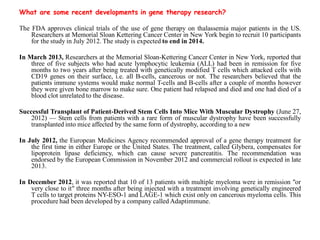 What are some recent developments in gene therapy research?
The FDA approves clinical trials of the use of gene therapy on thalassemia major patients in the US.
Researchers at Memorial Sloan Kettering Cancer Center in New York begin to recruit 10 participants
for the study in July 2012. The study is expected to end in 2014.
In March 2013, Researchers at the Memorial Sloan-Kettering Cancer Center in New York, reported that
three of five subjects who had acute lymphocytic leukemia (ALL) had been in remission for five
months to two years after being treated with genetically modified T cells which attacked cells with
CD19 genes on their surface, i.e. all B-cells, cancerous or not. The researchers believed that the
patients immune systems would make normal T-cells and B-cells after a couple of months however
they were given bone marrow to make sure. One patient had relapsed and died and one had died of a
blood clot unrelated to the disease.
Successful Transplant of Patient-Derived Stem Cells Into Mice With Muscular Dystrophy (June 27,
2012) — Stem cells from patients with a rare form of muscular dystrophy have been successfully
transplanted into mice affected by the same form of dystrophy, according to a new
In July 2012, the European Medicines Agency recommended approval of a gene therapy treatment for
the first time in either Europe or the United States. The treatment, called Glybera, compensates for
lipoprotein lipase deficiency, which can cause severe pancreatitis. The recommendation was
endorsed by the European Commission in November 2012 and commercial rollout is expected in late
2013.
In December 2012, it was reported that 10 of 13 patients with multiple myeloma were in remission "or
very close to it" three months after being injected with a treatment involving genetically engineered
T cells to target proteins NY-ESO-1 and LAGE-1 which exist only on cancerous myeloma cells. This
procedure had been developed by a company called Adaptimmune.
 