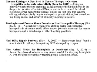 Genome Editing -- A Next Step in Genetic Therapy -- Corrects
Hemophilia in Animals ScienceDaily (June 26, 2011) — Using an
innovative gene therapy technique called genome editing that hones in on
the precise location of mutated DNA, scientists have treated the blood
clotting disorder hemophilia in mice. This is the first time that genome
editing, which precisely targets and repairs a genetic defect, has been done
in a living animal and achieved clinically meaningful results.
Bio-Engineered Protein Shows Promise as New Hemophilia Therapy (Oct.
27, 2011) — A genetically engineered clotting factor that controlled
hemophilia in an animal study offers a novel potential treatment for human
hemophilia and a broad range of other bleeding problems
New DNA Repair Pathway (Nov. 13, 2010) — Researchers have found a
new, inducible pathway for repairing DNA damaged by oxygen
New Animal Model for Hemophilia A Developed (Sep. 4, 2010) —
Researchers have developed a new animal model for studying hemophilia
A, with the goal of eventually treating people with the disorder.
.
 