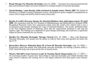 • Broad Therapy For Muscular Dystrophy (June 24, 2009) — Scientists have demonstrated that the
glycosyltransferase Galgt2 can lessen symptoms in multiple models of muscular dystrophy.
• Nanotechnology + gene therapy yields treatment to torpedo cancer. March, 2009. The School of
Pharmacy in London is testing a treatment in mice, which delivers genes wrapped in nanoparticles to
cancer cells to target and destroy hard-to-reach cancer cells
• Results of world's first gene therapy for inherited blindness show sight improvement. 28 April
2008. UK researchers from the UCL Institute of Ophthalmology and Moorfields Eye Hospital NIHR
Biomedical Research Centre have announced results from the world’s first clinical trial to test a
revolutionary gene therapy treatment for a type of inherited blindness. The results, published today
in the New England Journal of Medicine, show that the experimental treatment is safe and can
improve sight. The findings are a landmark for gene therapy technology and could have a significant
impact on future treatments for eye disease.
• Hurdles For Muscular Dystrophy Therapy Cleared (Oct. 29, 2008) — Boys with Duchenne
Muscular Dystrophy will usually lose the ability to walk by their teens and typically die before the
age of 30.
• Researchers Discover Molecular Basis Of A Form Of Muscular Dystrophy (Apr. 30, 2008) —
Researchers report that people with limb-girdle muscular dystrophy are missing a protein called c-
FLIP, which the body uses to prevent the loss of muscle tissue.
• Massive MicroRNA Scan Uncovers Leads To Treating Muscle Degeneration (Oct. 17, 2007) —
An increasing number of genes have been linked to muscular dystrophy and related disorders that
cause muscle weakness and wasting, but it's still largely unknown how these genes cause disease,
and,
 