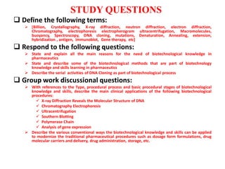 STUDY QUESTIONS
 Define the following terms:
 [Billion, Crystallography, X-ray diffraction, neutron diffraction, electron diffraction,
Chromatography, electrophoresis electropherogram ultracentrifugation, Macromolecules,
buoyancy, Spectroscopy, DNA cloning, mutations, Denaturation, Annealing, extension,
hybridization , antigen, immunoblot, Gene therapy, etc]
 Respond to the following questions:
 State and explain all the main reasons for the need of biotechnological knowledge in
pharmaceutics
 State and describe some of the biotechnological methods that are part of biotechnology
knowledge and skills learning in pharmaceutics
 Describe the serial activities of DNA Cloning as part of biotechnological process
 Group work discussional questions:
 With references to the Type, procedural process and basic procedural stages of biotechnological
knowledge and skills, describe the main clinical applications of the following biotechnological
procedures:
 X-ray Diffraction Reveals the Molecular Structure of DNA
 Chromatography Electrophoresis
 Ultracentrifugation
 Southern Blotting
 Polymerase Chain
 Analysis of gene expression
 Describe the various conventional ways the biotechnological knowledge and skills can be applied
to modernize the traditional pharmaceutical procedures such as dosage form formulations, drug
molecular carriers and delivery, drug administration, storage, etc.
 