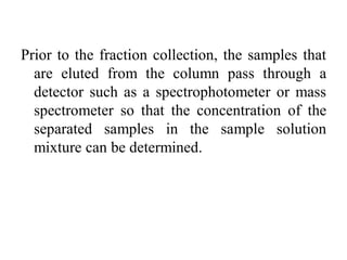 Prior to the fraction collection, the samples that
are eluted from the column pass through a
detector such as a spectrophotometer or mass
spectrometer so that the concentration of the
separated samples in the sample solution
mixture can be determined.
 