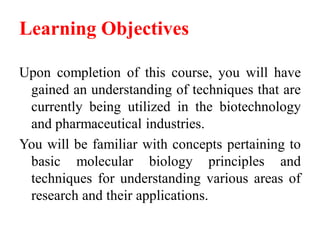 Learning Objectives
Upon completion of this course, you will have
gained an understanding of techniques that are
currently being utilized in the biotechnology
and pharmaceutical industries.
You will be familiar with concepts pertaining to
basic molecular biology principles and
techniques for understanding various areas of
research and their applications.
 