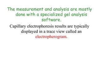 The measurement and analysis are mostly
done with a specialized gel analysis
software.
Capillary electrophoresis results are typically
displayed in a trace view called an
electropherogram.
 