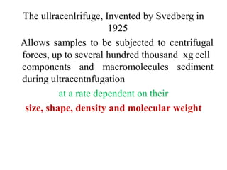 The ullracenlrifuge, Invented by Svedberg in
1925
Allows samples to be subjected to centrifugal
forces, up to several hundred thousand xg cell
components and macromolecules sediment
during ultracentnfugation
at a rate dependent on their
size, shape, density and molecular weight
 