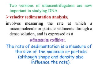 Two versions of ultracentrifugation are now
important in studying DNA
velocity sedimentation analysis,
involves measuring the rate at which a
macromolecule or particle sediments through a
dense solution, and is expressed as a
sedimentation coefficient.
The rate of sedimentation is a measure of
the size of the molecule or particle
(although shape and density also
influence the rate).
 
