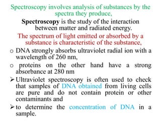 Spectroscopy involves analysis of substances by the
spectra they produce,
Spectroscopy is the study of the interaction
between matter and radiated energy.
The spectrum of light emitted or absorbed by a
substance is characteristic of the substance,
o DNA strongly absorbs ultraviolet radial ion with a
wavelength of 260 nm,
o proteins on the other hand have a strong
absorbance at 280 nm
Ultraviolet spectroscopy is often used to check
that samples of DNA obtained from living cells
are pure and do not contain protein or other
contaminants and
to determine the concentration of DNA in a
sample.
 