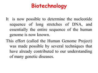 Biotechnology
It is now possible to determine the nucleotide
sequence of long stretches of DNA, and
essentially the entire sequence of the human
genome is now known.
This effort (called the Human Genome Project)
was made possible by several techniques that
have already contributed to our understanding
of many genetic diseases.
 