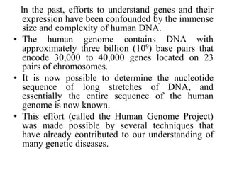 ln the past, efforts to understand genes and their
expression have been confounded by the immense
size and complexity of human DNA.
• The human genome contains DNA with
approximately three billion (109) base pairs that
encode 30,000 to 40,000 genes located on 23
pairs of chromosomes.
• It is now possible to determine the nucleotide
sequence of long stretches of DNA, and
essentially the entire sequence of the human
genome is now known.
• This effort (called the Human Genome Project)
was made possible by several techniques that
have already contributed to our understanding of
many genetic diseases.
 