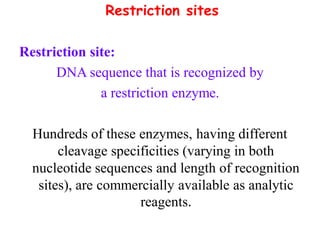 Restriction sites
Restriction site:
DNA sequence that is recognized by
a restriction enzyme.
Hundreds of these enzymes, having different
cleavage specificities (varying in both
nucleotide sequences and length of recognition
sites), are commercially available as analytic
reagents.
 