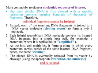 More commonly, to clone a nucleotide sequence of interest,
 the total cellular DNA is first cleaved with a specific
restriction enzyme, creating hundreds of thousands of
fragments. Therefore,
individual fragments cannot be isolated.
1. Instead, each of the resulting DNA fragments is joined to a
DNA vector molecule (cloning vector) to form a hybrid
molecule.
2. Each hybrid recombinant DNA molecule conveys its inserted
DNA fragment into a single host cell, for example, a
bacterium, where It is replicated (or "amplified" ).
3. As the host cell multiplies, it forms a clone in which every
bacterium carries copies of the same inserted DNA fragment,
hence, the name "cloning"
4. The cloned DNA is eventually released from its vector by
cleavage (using the appropriate restriction endonuclease)
and is isolated.
 