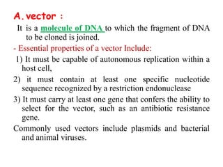 A.vector :
It is a molecule of DNA to which the fragment of DNA
to be cloned is joined.
- Essential properties of a vector Include:
1) It must be capable of autonomous replication within a
host cell,
2) it must contain at least one specific nucleotide
sequence recognized by a restriction endonuclease
3) It must carry at least one gene that confers the ability to
select for the vector, such as an antibiotic resistance
gene.
Commonly used vectors include plasmids and bacterial
and animal viruses.
 