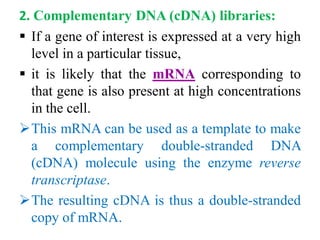 2. Complementary DNA (cDNA) libraries:
 If a gene of interest is expressed at a very high
level in a particular tissue,
 it is likely that the mRNA corresponding to
that gene is also present at high concentrations
in the cell.
This mRNA can be used as a template to make
a complementary double-stranded DNA
(cDNA) molecule using the enzyme reverse
transcriptase.
The resulting cDNA is thus a double-stranded
copy of mRNA.
 
