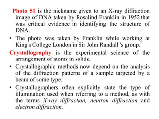 Photo 51 is the nickname given to an X-ray diffraction
image of DNA taken by Rosalind Franklin in 1952 that
was critical evidence in identifying the structure of
DNA.
• The photo was taken by Franklin while working at
King's College London in Sir John Randall 's group.
Crystallography is the experimental science of the
arrangement of atoms in solids.
• Crystallographic methods now depend on the analysis
of the diffraction patterns of a sample targeted by a
beam of some type.
• Crystallographers often explicitly state the type of
illumination used when referring to a method, as with
the terms X-ray diffraction, neutron diffraction and
electron diffraction.
 