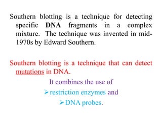 Southern blotting is a technique for detecting
specific DNA fragments in a complex
mixture. The technique was invented in mid-
1970s by Edward Southern.
Southern blotting is a technique that can detect
mutations in DNA.
It combines the use of
restriction enzymes and
DNA probes.
 