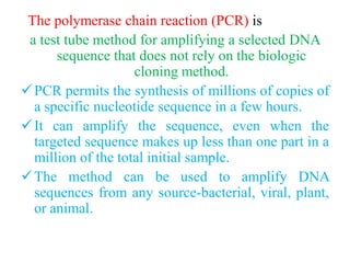 The polymerase chain reaction (PCR) is
a test tube method for amplifying a selected DNA
sequence that does not rely on the biologic
cloning method.
PCR permits the synthesis of millions of copies of
a specific nucleotide sequence in a few hours.
It can amplify the sequence, even when the
targeted sequence makes up less than one part in a
million of the total initial sample.
The method can be used to amplify DNA
sequences from any source-bacterial, viral, plant,
or animal.
 