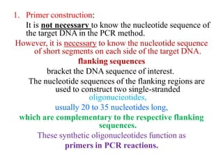 1. Primer construction:
It is not necessary to know the nucleotide sequence of
the target DNA in the PCR method.
However, it is necessary to know the nucleotide sequence
of short segments on each side of the target DNA.
flanking sequences
bracket the DNA sequence of interest.
The nucleotide sequences of the flanking regions are
used to construct two single-stranded
oligonucieotides,
usually 20 to 35 nucleotides long,
which are complementary to the respective flanking
sequences.
These synthetic oligonucleotides function as
primers in PCR reactions.
 