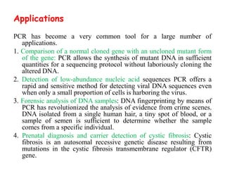 Applications
PCR has become a very common tool for a large number of
applications.
1. Comparison of a normal cloned gene with an uncloned mutant form
of the gene: PCR allows the synthesis of mutant DNA in sufficient
quantities for a sequencing protocol without laboriously cloning the
altered DNA.
2. Detection of low-abundance nucleic acid sequences PCR offers a
rapid and sensitive method for detecting viral DNA sequences even
when only a small proportion of cells is harboring the virus.
3. Forensic analysis of DNA samples: DNA fingerprinting by means of
PCR has revolutionized the analysis of evidence from crime scenes.
DNA isolated from a single human hair, a tiny spot of blood, or a
sample of semen is sufficient to determine whether the sample
comes from a specific individual.
4. Prenatal diagnosis and carrier detection of cystic fibrosis: Cystic
fibrosis is an autosomal recessive genetic disease resulting from
mutations in the cystic fibrosis transmembrane regulator (CFTR)
gene.
 