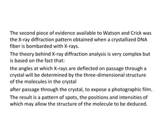 The second piece of evidence available to Watson and Crick was
the X-ray diffraction pattern obtained when a crystallized DNA
fiber is bombarded with X-rays.
The theory behind X-ray diffraction analysis is very complex but
is based on the fact that:
the angles at which X-rays are deflected on passage through a
crystal will be determined by the three-dimensional structure
of the molecules in the crystal
after passage through the crystal, to expose a photographic film.
The result is a pattern of spots, the positions and intensities of
which may allow the structure of the molecule to be deduced.
 