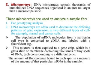 2. Microarrays: DNA microarrays contain thousands of
immobilized DNA sequences organized in an area no larger
than a microscope slide.
These microarrays are used to analyze a sample for:
1. For genotyping analysis
2. DNA microarrays are often used to determine the differing
patterns of gene expression in two different types of cell-
for example, normal and cancer cells.
 The population of mRNA molecules from a particular
cell type is converted to cDNA and labeled with a
fluorescent tag.
 This mixture is then exposed to a gene chip, which is a
glass slide or membrane containing thousands of tiny spots
of DNA, each corresponding to a different gene.
The amount of fluorescence bound to each spot is a measure
of the amount of that particular mRNA in the sample.
 