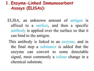 1. Enzyme-Linked Immunosorbent
Assays (ELlSAs):
ELISA, an unknown amount of antigen is
affixed to a surface, and then a specific
antibody is applied over the surface so that it
can bind to the antigen.
This antibody is linked to an enzyme, and in
the final step a substance is added that the
enzyme can convert to some detectable
signal, most commonly a colour change in a
chemical substrate.
 