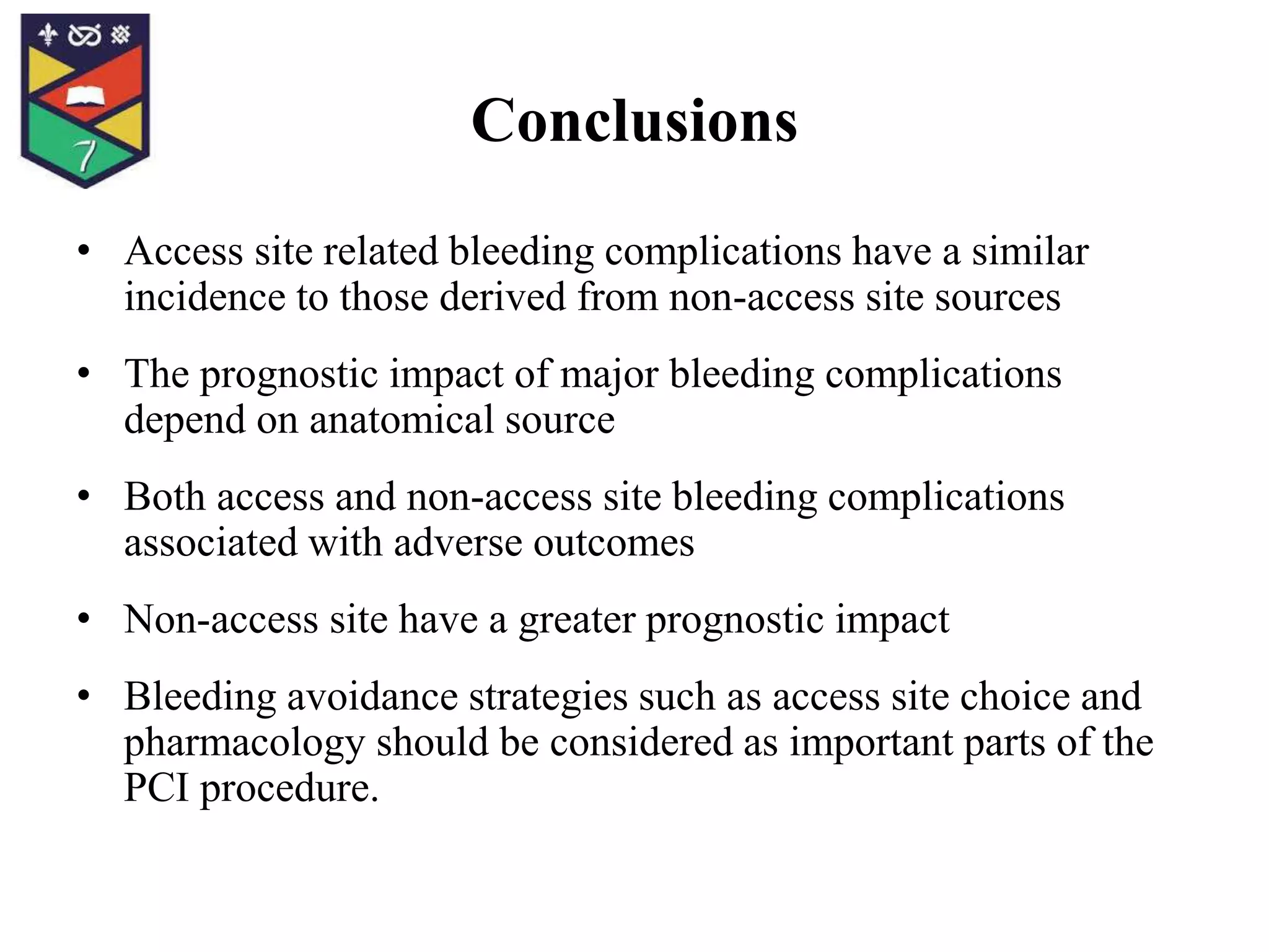 Conclusions
• Access site related bleeding complications have a similar
incidence to those derived from non-access site sources
• The prognostic impact of major bleeding complications
depend on anatomical source
• Both access and non-access site bleeding complications
associated with adverse outcomes
• Non-access site have a greater prognostic impact
• Bleeding avoidance strategies such as access site choice and
pharmacology should be considered as important parts of the
PCI procedure.