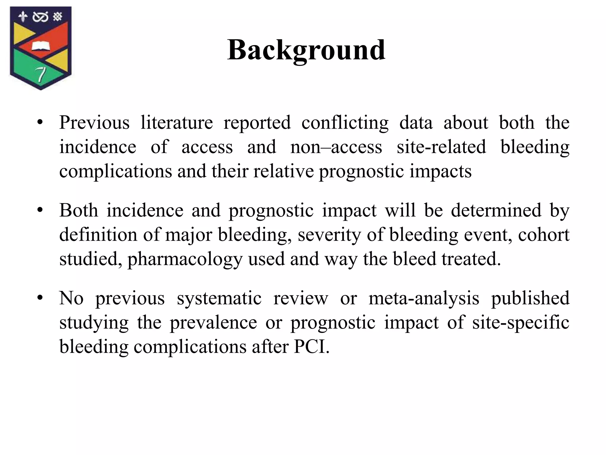• Previous literature reported conflicting data about both the
incidence of access and non–access site-related bleeding
complications and their relative prognostic impacts
• Both incidence and prognostic impact will be determined by
definition of major bleeding, severity of bleeding event, cohort
studied, pharmacology used and way the bleed treated.
• No previous systematic review or meta-analysis published
studying the prevalence or prognostic impact of site-specific
bleeding complications after PCI.
Background