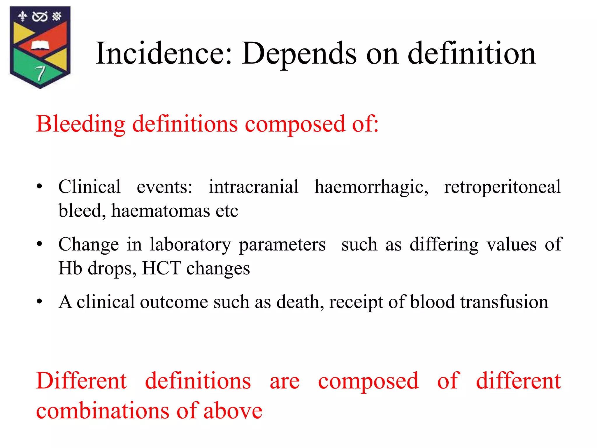 Incidence: Depends on definition
Bleeding definitions composed of:
• Clinical events: intracranial haemorrhagic, retroperitoneal
bleed, haematomas etc
• Change in laboratory parameters such as differing values of
Hb drops, HCT changes
• A clinical outcome such as death, receipt of blood transfusion
Different definitions are composed of different
combinations of above