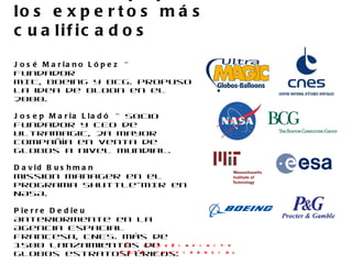 José Mariano López  – Fundador MIT, Boeing y BCG. Propuso la idea de bloon en el 2000. Josep Maria Lladó  - Socio Fundador y CEO de Ultramagic, 2a mayor compañía en venta de globos a nivel mundial. David Bushman Mission manager en el programa Shuttle-MIR en NASA. Pierre Dedieu Anteriormente en la Agencia Espacial Francesa, CNES. Más de 1500 lanzamientos de globos estratosféricos. Anne French Trabajó en P&G. Más de 10 años de experiencia como ejecutiva senior de marketing en negocios de consumo exclusivo. Nuestro equipo reúne a los expertos más cualificados ©  zero2infinity 2012 confidencial 