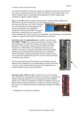TEMA 3
7. BUSES Y CONECTORES DE DATOS

una extensión del ISA de 16 bits. Las tarjetas de expansión de este tipo eran enormes lo
que, junto a la aparición del bus PCI, mucho más rápido en velocidad de reloj, y con
menor longitud y mayor versatilidad, hizo desaparecer al VESA, aunque sigue
existiendo en algunos equipos antiguos.

MCA. El bus MCA (Micro Channel Architecture) es un bus creado por IBM con la
intención de superar las limitaciones que presentaba el bus ISA.
Este nuevo tipo de bus es de 32 bits y funciona
con una frecuencia de reloj ligeramente más
elevada, permitiendo una velocidad de
transferencia máxima de 20 MB/s. Esta nueva
estructura se comercializó con la gama PS/2.
El gran problema de este bus es que no era compatible con los anteriores y necesitaba de
tarjetas de expansión especialmente diseñadas para su estructura.

RANURA AMR. El audio/módem rise, también conocido como
slot AMR2 o AMR3 es una ranura de expansión en la placa madre
para dispositivos de audio (como tarjetas de sonido) o modems
lanzada en 1998 y presente en placas de Intel Pentium III, Intel
Pentium IV y AMD Athlon. Fue diseñada por Intel como una
interfaz con los diversos chipsets para proporcionar funcionalidad
analógica de Entrada/Salida permitiendo que esos componentes
fueran reutilizados en placas posteriores sin tener que pasar por un
nuevo proceso de certificación de la FCC (con los costes en tiempo y
económicos que conlleva).

Esto tuvo poco éxito ya que fue lanzado en un momento en que la
potencia de las máquinas no era la adecuada para soportar esta carga
y el mal o escaso soporte de los drivers para estos dispositivos en
sistemas operativos que no fuesen Windows.



RANURA CNR. CNR (del inglés Communication and Networking
Riser, Elevador de Comunicación y Red) es una ranura de expansión en
la placa madre para dispositivos de comunicaciones como modems,
tarjetas Lan o USB. Fue introducido en febrero de 2000 por Intel en sus
placas para procesadores Pentium y se trataba de un diseño propietario
por lo que no se extendió más allá de las placas que incluían los chipsets
de Intel.

. Actualmente no se incluye en las placas.




                         CENTRO MENESIANO ZAMORA JOVEN
 