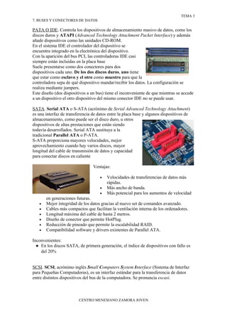 TEMA 3
7. BUSES Y CONECTORES DE DATOS

PATA O IDE. Controla los dispositivos de almacenamiento masivo de datos, como los
discos duros y ATAPI (Advanced Technology Attachment Packet Interface) y además
añade dispositivos como las unidades CD-ROM.
En el sistema IDE el controlador del dispositivo se
encuentra integrado en la electrónica del dispositivo.
Con la aparición del bus PCI, las controladoras IDE casi
siempre están incluidas en la placa base
Suele presentarse como dos conectores para dos
dispositivos cada uno. De los dos discos duros, uno tiene
que estar como esclavo y el otro como maestro para que la
controladora sepa de qué dispositivo mandar/recibir los datos. La configuración se
realiza mediante jumpers.
Este diseño (dos dispositivos a un bus) tiene el inconveniente de que mientras se accede
a un dispositivo el otro dispositivo del mismo conector IDE no se puede usar.

SATA. Serial ATA o S-ATA (acrónimo de Serial Advanced Technology Attachment)
es una interfaz de transferencia de datos entre la placa base y algunos dispositivos de
almacenamiento, como puede ser el disco duro, u otros
dispositivos de altas prestaciones que están siendo
todavía desarrollados. Serial ATA sustituye a la
tradicional Parallel ATA o P-ATA.
S-ATA proporciona mayores velocidades, mejor
aprovechamiento cuando hay varios discos, mayor
longitud del cable de transmisión de datos y capacidad
para conectar discos en caliente

                                 Ventajas:

                                     •   Velocidades de transferencias de datos más
                                         rápidas.
                                     •   Más ancho de banda.
                                     •   Más potencial para los aumentos de velocidad
       en generaciones futuras.
   •   Mejor integridad de los datos gracias al nuevo set de comandos avanzado.
   •   Cables más compactos que facilitan la ventilación interna de los ordenadores.
   •   Longitud máxima del cable de hasta 2 metros.
   •   Diseño de conector que permite HotPlug.
   •   Reducción de pineado que permite la escalabilidad RAID.
   •   Compatibilidad software y drivers existentes de Parallel ATA.

Inconvenientes:
  ● En los discos SATA, de primera generación, el índice de dispositivos con fallo es
    del 20%


SCSI. SCSI, acrónimo inglés Small Computers System Interface (Sistema de Interfaz
para Pequeñas Computadoras), es un interfaz estándar para la transferencia de datos
entre distintos dispositivos del bus de la computadora. Se pronuncia escasi.



                         CENTRO MENESIANO ZAMORA JOVEN
 