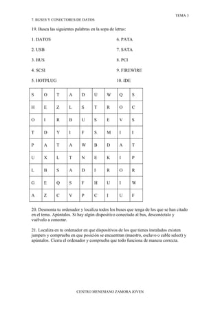 TEMA 3
7. BUSES Y CONECTORES DE DATOS

19. Busca las siguientes palabras en la sopa de letras:

1. DATOS                                         6. PATA

2. USB                                           7. SATA

3. BUS                                           8. PCI

4. SCSI                                          9. FIREWIRE

5. HOTPLUG                                       10. IDE


S      O      T      A       D      U      W       Q       S

H      E      Z      L       S      T      R       O       C

O      I      R      B       U      S      E       V       S

T      D      Y      I       F      S      M       I       I

P      A      T      A       W      B      D       A       T

U      X      L      T       N      E      K       I       P

L      B      S      A       D      I      R       O       R

G      E      Q      S       F      H      U       I       W

A      Z      C      V       P      C      I       U       F


20. Desmonta tu ordenador y localiza todos los buses que tenga de los que se han citado
en el tema. Apúntalos. Si hay algún dispositivo conectado al bus, desconéctalo y
vuélvelo a conectar.

21. Localiza en tu ordenador en que dispositivos de los que tienes instalados existen
jumpers y comprueba en que posición se encuentran (maestro, esclavo o cable select) y
apúntalos. Cierra el ordenador y comprueba que todo funciona de manera correcta.




                          CENTRO MENESIANO ZAMORA JOVEN
 