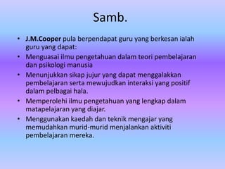 Samb.
• J.M.Cooper pula berpendapat guru yang berkesan ialah
  guru yang dapat:
• Menguasai ilmu pengetahuan dalam teori pembelajaran
  dan psikologi manusia
• Menunjukkan sikap jujur yang dapat menggalakkan
  pembelajaran serta mewujudkan interaksi yang positif
  dalam pelbagai hala.
• Memperolehi ilmu pengetahuan yang lengkap dalam
  matapelajaran yang diajar.
• Menggunakan kaedah dan teknik mengajar yang
  memudahkan murid-murid menjalankan aktiviti
  pembelajaran mereka.
 