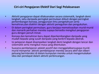 Ciri-ciri Pengajaran Efektif Dari Segi Pelaksanaan

•   Aktiviti pengajaran dapat dilaksanakan secara sistematik, langkah demi
    langkah, iaitu daripada peringkat permulaan diikuti dengan peringkat
    perkembangan konsep, penggunaan ilmu pengetahuan serta
    kemahiran,dan diakhiri dengan aktiviti peneguhan dan pengukuhan.
•   Di dalam peringkat permulaan, guru berjaya memotivasikan murid-murid
    dan menarik perhatian mereka supaya bersedia mengikut pengajaran
    guru dengan penuh minat.
•   Konsep dan kemahiran baru dapat diperkembangkan daripada yang
    mudah kepada yang susah daripada yang konkrit kepada abstrak.
•   Isi pelajaran dapat disampaikan langkah demi langkah dengan lancar dan
    sistematik serta mengikut masa yang ditentukan.
•   Suasana pembelajaran adalah positif dan menggalakkansupaya murid-
    murid menyertai aktiviti pembelajaran mereka secara aktif dan diberi
    peluang berinteraksi di dalam kumpulan mereka untuk mengemukakan
    idea dan pendapat dalam aktiviti perbincangan.
 